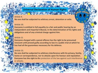 Article 9.
No one shall be subjected to arbitrary arrest, detention or exile.
Article 10.
Everyone is entitled in full equality to a fair and public hearing by an
independent and impartial tribunal, in the determination of his rights and
obligations and of any criminal charge against him.
Article 11
Everyone charged with a penal offence has the right to be presumed
innocent until proved guilty according to law in a public trial at which he
has had all the guarantees necessary for his defence.
Article 12.
No one shall be subjected to arbitrary interference with his privacy, family,
home or correspondence, nor to attacks upon his honour and reputation.
Everyone has the right to the protection of the law against such interference
or attacks.
Universal Declaration of Human Rights
 