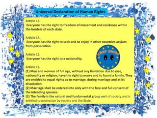 Article 13.
Everyone has the right to freedom of movement and residence within
the borders of each state.
Article 14.
Everyone has the right to seek and to enjoy in other countries asylum
from persecution.
Article 15.
Everyone has the right to a nationality.
Article 16.
(1) Men and women of full age, without any limitation due to race,
nationality or religion, have the right to marry and to found a family. They
are entitled to equal rights as to marriage, during marriage and at its
dissolution.
(2) Marriage shall be entered into only with the free and full consent of
the intending spouses.
(3) The family is the natural and fundamental group unit of society and is
entitled to protection by society and the State.
Universal Declaration of Human Rights
 