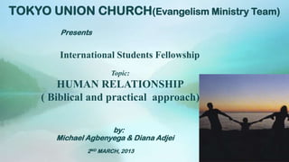 TOKYO UNION CHURCH(Evangelism Ministry Team)
         Presents


         International Students Fellowship
                       Topic:
         HUMAN RELATIONSHIP
     ( Biblical and practical approach)

                      by:
        Michael Agbenyega & Diana Adjei
                2ND MARCH, 2013
 