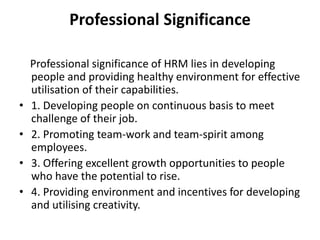 Professional Significance
Professional significance of HRM lies in developing
people and providing healthy environment for effective
utilisation of their capabilities.
• 1. Developing people on continuous basis to meet
challenge of their job.
• 2. Promoting team-work and team-spirit among
employees.
• 3. Offering excellent growth opportunities to people
who have the potential to rise.
• 4. Providing environment and incentives for developing
and utilising creativity.
 