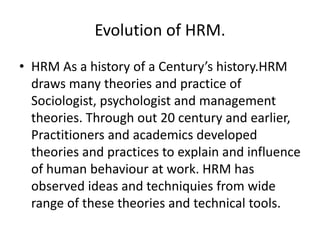 Evolution of HRM.
• HRM As a history of a Century’s history.HRM
draws many theories and practice of
Sociologist, psychologist and management
theories. Through out 20 century and earlier,
Practitioners and academics developed
theories and practices to explain and influence
of human behaviour at work. HRM has
observed ideas and techniquies from wide
range of these theories and technical tools.
 