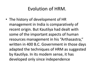 Evolution of HRM.
• The history of development of HR
management in India is comparatively of
recent origin. But Kautilya had dealt with
some of the important aspects of human
resources management in his “Arthasastra,”
written in 400 B.C. Government in those days
adapted the techniques of HRM as suggested
by Kautilya. In its modem sense, it has
developed only since independence
 