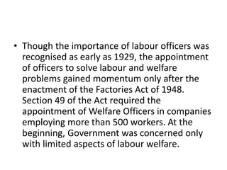 • Though the importance of labour officers was
recognised as early as 1929, the appointment
of officers to solve labour and welfare
problems gained momentum only after the
enactment of the Factories Act of 1948.
Section 49 of the Act required the
appointment of Welfare Officers in companies
employing more than 500 workers. At the
beginning, Government was concerned only
with limited aspects of labour welfare.
 