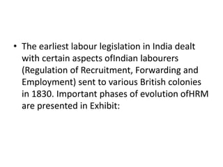 • The earliest labour legislation in India dealt
with certain aspects ofIndian labourers
(Regulation of Recruitment, Forwarding and
Employment) sent to various British colonies
in 1830. Important phases of evolution ofHRM
are presented in Exhibit:
 
