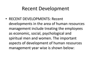 Recent Development
• RECENT DEVELOPMENTS: Recent
developments in the area of human resources
management include treating the employees
as economic, social, psychological and
spiritual men and women. The important
aspects of development of human resources
management year wise is shown below:
 