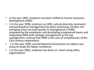 • In the year 1995, emphasis has been shifted to human resources
development (HRD).
• • In the year 1998, emphasis on HRD, cultural diversity, teamwork
and participative management has been continuing. Further, the
emerging areas are total quality in management in HRM,
empowering the employees and developing empowered teams and
integrating HRM with strategic management as the top
management, realised that HRM is the core of competencies of the
21st century corporations.
• • In the year 1999, second National Commission on Labour was
setup to study the labour conditions.
• • In the year 2001, emphasis has been on 'smart sizing ofthe
organisations'
 