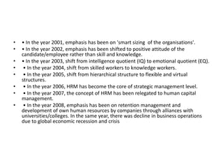• • In the year 2001, emphasis has been on 'smart sizing of the organisations'.
• • In the year 2002, emphasis has been shifted to positive attitude of the
candidate/employee rather than skill and knowledge.
• • In the year 2003, shift from intelligence quotient (IQ) to emotional quotient (EQ).
• • In the year 2004, shift from skilled workers to knowledge workers.
• • In the year 2005, shift from hierarchical structure to flexible and virtual
structures.
• • In the year 2006, HRM has become the core of strategic management level.
• • In the year 2007, the concept of HRM has been relegated to human capital
management.
• • In the year 2008, emphasis has been on retention management and
development of own human resources by companies through alliances with
universities/colleges. In the same year, there was decline in business operations
due to global economic recession and crisis
 