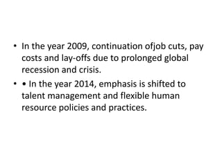 • In the year 2009, continuation ofjob cuts, pay
costs and lay-offs due to prolonged global
recession and crisis.
• • In the year 2014, emphasis is shifted to
talent management and flexible human
resource policies and practices.
 