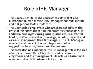 Role ofHR Manager
• The Conscience Role: The conscience role is that of a
humanitarian who reminds the management ofits morals
and obligations to its employees.
• The Counsellor. Employees who are dissatisfied with the
present job approach the HR manager for counselling. In
addition, employees facing various problems like marital,
health, children education/marriage, mental, physical and
career also approach the HR managers. The HR Manager
counsels and consults the employees and offers
suggestions to solve/overcome the problems.
• The Mediator. As a mediator, the HR manager plays the role
of a peace-maker. He settles the disputes between
employees and the management. He acts as a liaison and
communication link between both ofthem.
 