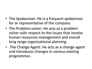 • The Spokesman: He is a frequent spokesman
for or representative of the company
• The Problem-solver: He acts as a problem
solver with respect to the issues that involve
human resources management and overall
long range organizational planning.
• The Change Agent: He acts as a change agent
and introduces changes in various existing
programmes.
 