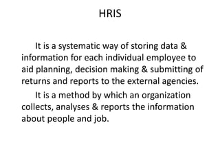 HRIS
It is a systematic way of storing data &
information for each individual employee to
aid planning, decision making & submitting of
returns and reports to the external agencies.
It is a method by which an organization
collects, analyses & reports the information
about people and job.
 