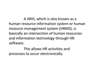 A HRIS, which is also known as a
human resource information system or human
resource management system (HRMS), is
basically an intersection of human resources
and information technology through HR
software.
This allows HR activities and
processes to occur electronically.
 