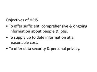 Objectives of HRIS
• To offer sufficient, comprehensive & ongoing
information about people & jobs.
• To supply up to date information at a
reasonable cost.
• To offer data security & personal privacy.
 