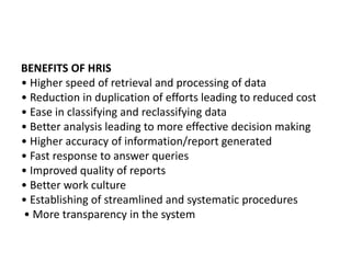 BENEFITS OF HRIS
• Higher speed of retrieval and processing of data
• Reduction in duplication of efforts leading to reduced cost
• Ease in classifying and reclassifying data
• Better analysis leading to more effective decision making
• Higher accuracy of information/report generated
• Fast response to answer queries
• Improved quality of reports
• Better work culture
• Establishing of streamlined and systematic procedures
• More transparency in the system
 