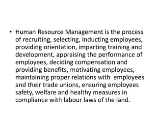 • Human Resource Management is the process
of recruiting, selecting, inducting employees,
providing orientation, imparting training and
development, appraising the performance of
employees, deciding compensation and
providing benefits, motivating employees,
maintaining proper relations with employees
and their trade unions, ensuring employees
safety, welfare and healthy measures in
compliance with labour laws of the land.
 