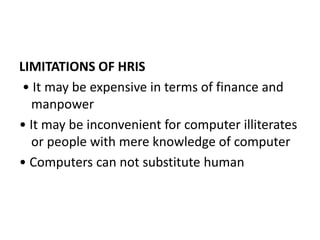 LIMITATIONS OF HRIS
• It may be expensive in terms of finance and
manpower
• It may be inconvenient for computer illiterates
or people with mere knowledge of computer
• Computers can not substitute human
 