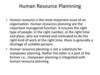 Human Resource Plannning
• Human resource is the most important asset of an
organisation. Human resources planning are the
important managerial function. It ensures the right
type of people, in the right number, at the right time
and place, who are trained and motivated to do the
right kind of work at the right time, there is generally a
shortage of suitable persons.
• Human resource planning is not a substitute for
manpower planning. Rather the latter is a part of the
former i.e., manpower planning is integrated with
human resource planning.
 