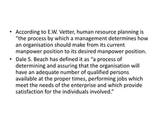 • According to E.W. Vetter, human resource planning is
“the process by which a management determines how
an organisation should make from its current
manpower position to its desired manpower position.
• Dale S. Beach has defined it as “a process of
determining and assuring that the organisation will
have an adequate number of qualified persons
available at the proper times, performing jobs which
meet the needs of the enterprise and which provide
satisfaction for the individuals involved.”
 