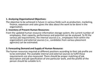 1. Analysing Organizational Objectives:
The objective to be achieved in future in various fields such as production, marketing,
finance, expansion and sales gives the idea about the work to be done in the
organization.
2. Inventory of Present Human Resources:
From the updated human resource information storage system, the current number of
employees, their capacity, performance and potential can be analysed. To fill the
various job requirements, the internal sources (i.e., employees from within the
organization) and external sources (i.e., candidates from various placement
agencies) can be estimated.
3. Forecasting Demand and Supply of Human Resource:
The human resources required at different positions according to their job profile are
to be estimated. The available internal and external sources to fulfill those
requirements are also measured. There should be proper matching of job
description and job specification of one particular work, and the profile of the
person should be suitable to it.
 
