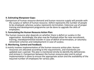 4. Estimating Manpower Gaps:
Comparison of human resource demand and human resource supply will provide with
the surplus or deficit of human resource. Deficit represents the number of people
to be employed, whereas surplus represents termination. Extensive use of proper
training and development programme can be done to upgrade the skills of
employees.
5. Formulating the Human Resource Action Plan:
The human resource plan depends on whether there is deficit or surplus in the
organization. Accordingly, the plan may be finalized either for new recruitment,
training, interdepartmental transfer in case of deficit of termination, or voluntary
retirement schemes and redeployment in case of surplus.
6. Monitoring, Control and Feedback:
It mainly involves implementation of the human resource action plan. Human
resources are allocated according to the requirements, and inventories are
updated over a period. The plan is monitored strictly to identify the deficiencies
and remove it. Comparison between the human resource plan and its actual
implementation is done to ensure the appropriate action and the availability of the
required number of employees for various jobs.
 