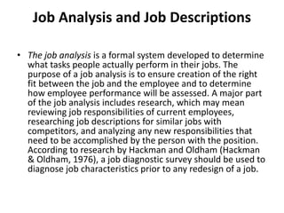 Job Analysis and Job Descriptions
• The job analysis is a formal system developed to determine
what tasks people actually perform in their jobs. The
purpose of a job analysis is to ensure creation of the right
fit between the job and the employee and to determine
how employee performance will be assessed. A major part
of the job analysis includes research, which may mean
reviewing job responsibilities of current employees,
researching job descriptions for similar jobs with
competitors, and analyzing any new responsibilities that
need to be accomplished by the person with the position.
According to research by Hackman and Oldham (Hackman
& Oldham, 1976), a job diagnostic survey should be used to
diagnose job characteristics prior to any redesign of a job.
 