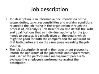 Job description
• Job description is an informative documentation of the
scope, duties, tasks, responsibilities and working conditions
related to the job listing in the organization through the
process of job analysis. Job Description also details the skills
and qualifications that an individual applying for the job
needs to possess. It basically gives all the details which
might be good for both the company and the applicant so
that both parties are on the same page regarding the job
posting.
• The job description is used in the recruitment process to
inform the applicants of the job profile and requirements,
and used at the performance management process to
evaluate the employee’s performance against the
description.
 