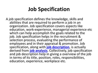 Job Specification
A job specification defines the knowledge, skills and
abilities that are required to perform a job in an
organization. Job specification covers aspects like
education, work-experience, managerial experience etc
which can help accomplish the goals related to the
job. Job specification helps in the recruitment &
selection process, evaluating the performance of
employees and in their appraisal & promotion. Job
specification, along with job description, is actually
derived from job analysis. Collectively, job specification
and job description help in giving a overview of the job
in terms of its title, position, roles, responsibilities,
education, experience, workplace etc.
 