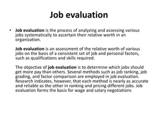 Job evaluation
• Job evaluation is the process of analyzing and assessing various
jobs systematically to ascertain their relative worth in an
organization.
Job evaluation is an assessment of the relative worth of various
jobs on the basis of a consistent set of job and personal factors,
such as qualifications and skills required.
The objective of job evaluation is to determine which jobs should
get more pay than others. Several methods such as job ranking, job
grading, and factor comparison are employed in job evaluation.
Research indicates, however, that each method is nearly as accurate
and reliable as the other in ranking and pricing different jobs. Job
evaluation forms the basis for wage and salary negotiations
 