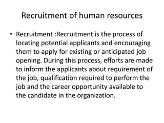 Recruitment of human resources
• Recruitment :Recruitment is the process of
locating potential applicants and encouraging
them to apply for existing or anticipated job
opening. During this process, efforts are made
to inform the applicants about requirement of
the job, qualification required to perform the
job and the career opportunity available to
the candidate in the organization.
 
