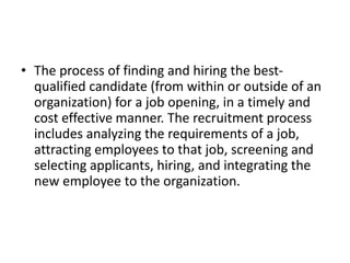 • The process of finding and hiring the best-
qualified candidate (from within or outside of an
organization) for a job opening, in a timely and
cost effective manner. The recruitment process
includes analyzing the requirements of a job,
attracting employees to that job, screening and
selecting applicants, hiring, and integrating the
new employee to the organization.
 