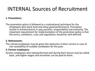 INTERNAL Sources of Recruitment
1. Promotions:
The promotion policy is followed as a motivational technique for the
employees who work hard and show good performance. Promotion
results in enhancements in pay, position, responsibility and authority. The
important requirement for implementation of the promotion policy is that
the terms, conditions, rules and regulations should be well-defined.
2. Retirements:
The retired employees may be given the extension in their service in case of
non-availability of suitable candidates for the post.
3. Former employees:
Former employees who had performed well during their tenure may be called
back, and higher wages and incentives can be paid to them.
 