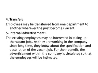 4. Transfer:
Employees may be transferred from one department to
another wherever the post becomes vacant.
5. Internal advertisement:
The existing employees may be interested in taking up
the vacant jobs. As they are working in the company
since long time, they know about the specification and
description of the vacant job. For their benefit, the
advertisement within the company is circulated so that
the employees will be intimated.
 