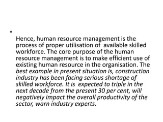 •
Hence, human resource management is the
process of proper utilisation of available skilled
workforce. The core purpose of the human
resource management is to make efficient use of
existing human resource in the organisation. The
best example in present situation is, construction
industry has been facing serious shortage of
skilled workforce. It is expected to triple in the
next decade from the present 30 per cent, will
negatively impact the overall productivity of the
sector, warn industry experts.
 