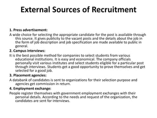 External Sources of Recruitment
1. Press advertisement:
A wide choice for selecting the appropriate candidate for the post is available through
this source. It gives publicity to the vacant posts and the details about the job in
the form of job description and job specification are made available to public in
general.
2. Campus interviews:
It is the best possible method for companies to select students from various
educational institutions. It is easy and economical. The company officials
personally visit various institutes and select students eligible for a particular post
through interviews. Students get a good opportunity to prove themselves and get
selected for a good job.
3. Placement agencies:
A databank of candidates is sent to organizations for their selection purpose and
agencies get commission in return.
4. Employment exchange:
People register themselves with government employment exchanges with their
personal details. According to the needs and request of the organization, the
candidates are sent for interviews.
 