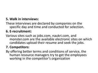 5. Walk in interviews:
These interviews are declared by companies on the
specific day and time and conducted for selection.
6. E-recruitment:
Various sites such as jobs.com, naukri.com, and
monster.com are the available electronic sites on which
candidates upload their resume and seek the jobs.
7. Competitors:
By offering better terms and conditions of service, the
human resource managers try to get the employees
working in the competitor’s organization
 