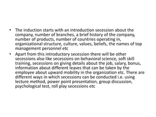 • The induction starts with an introduction secession about the
company, number of branches, a brief history of the company,
number of products, number of countries operating in,
organizational structure, culture, values, beliefs, the names of top
management personnel etc
• Apart from this introductory secession there will be other
secessions also like secessions on behavioral science, soft skill
training, secessions on giving details about the job, salary, bonus,
information about different leaves that can be taken by the
employee about upward mobility in the organization etc. There are
different ways in which secessions can be conducted i.e. using
lecture method, power point presentation, group discussion,
psychological test, roll play secessions etc
 