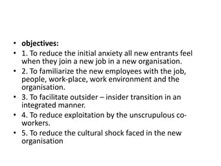 • objectives:
• 1. To reduce the initial anxiety all new entrants feel
when they join a new job in a new organisation.
• 2. To familiarize the new employees with the job,
people, work-place, work environment and the
organisation.
• 3. To facilitate outsider – insider transition in an
integrated manner.
• 4. To reduce exploitation by the unscrupulous co-
workers.
• 5. To reduce the cultural shock faced in the new
organisation
 