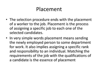 Placement
• The selection procedure ends with the placement
of a worker to the job. Placement is the process
of assigning a specific job to each one of the
selected candidates.
• In very simple words placement means sending
the newly employed person to some department
for work. It also implies assigning a specific rank
and responsibility to an individual. Matching the
requirements of the job with the qualifications of
a candidate is the essence of placement
 