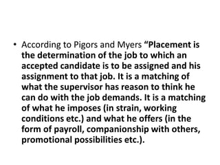 • According to Pigors and Myers “Placement is
the determination of the job to which an
accepted candidate is to be assigned and his
assignment to that job. It is a matching of
what the supervisor has reason to think he
can do with the job demands. It is a matching
of what he imposes (in strain, working
conditions etc.) and what he offers (in the
form of payroll, companionship with others,
promotional possibilities etc.).
 