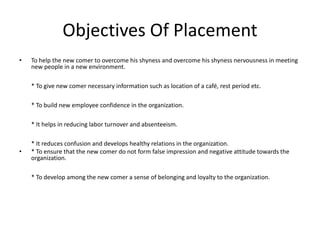 Objectives Of Placement
• To help the new comer to overcome his shyness and overcome his shyness nervousness in meeting
new people in a new environment.
* To give new comer necessary information such as location of a café, rest period etc.
* To build new employee confidence in the organization.
* It helps in reducing labor turnover and absenteeism.
* It reduces confusion and develops healthy relations in the organization.
• * To ensure that the new comer do not form false impression and negative attitude towards the
organization.
* To develop among the new comer a sense of belonging and loyalty to the organization.
 