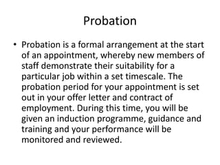 Probation
• Probation is a formal arrangement at the start
of an appointment, whereby new members of
staff demonstrate their suitability for a
particular job within a set timescale. The
probation period for your appointment is set
out in your offer letter and contract of
employment. During this time, you will be
given an induction programme, guidance and
training and your performance will be
monitored and reviewed.
 