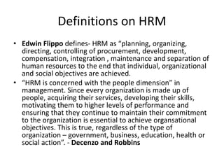 Definitions on HRM
• Edwin Flippo defines- HRM as “planning, organizing,
directing, controlling of procurement, development,
compensation, integration , maintenance and separation of
human resources to the end that individual, organizational
and social objectives are achieved.
• “HRM is concerned with the people dimension” in
management. Since every organization is made up of
people, acquiring their services, developing their skills,
motivating them to higher levels of performance and
ensuring that they continue to maintain their commitment
to the organization is essential to achieve organsational
objectives. This is true, regardless of the type of
organization – government, business, education, health or
social action”. - Decenzo and Robbins
 