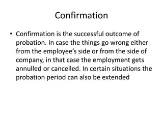 Confirmation
• Confirmation is the successful outcome of
probation. In case the things go wrong either
from the employee’s side or from the side of
company, in that case the employment gets
annulled or cancelled. In certain situations the
probation period can also be extended
 