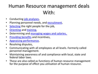 Human Resource management deals
With:
• Conducting job analyses,
• Planning personnel needs, and recruitment,
• Selecting the right people for the job,
• Orienting and training,
• Determining and managing wages and salaries,
• Providing benefits and incentives,
• Appraising performance,
• Resolving disputes,
• Communicating with all employees at all levels. Formerly called
personnel management.
• Maintaining awareness of and compliance with local, state and
federal labor laws.
• These are also called as functions of human resource management
for the purpose of effect you utilisation of human resource.
 