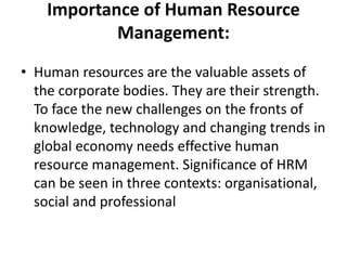 Importance of Human Resource
Management:
• Human resources are the valuable assets of
the corporate bodies. They are their strength.
To face the new challenges on the fronts of
knowledge, technology and changing trends in
global economy needs effective human
resource management. Significance of HRM
can be seen in three contexts: organisational,
social and professional
 