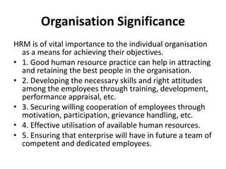 Organisation Significance
HRM is of vital importance to the individual organisation
as a means for achieving their objectives.
• 1. Good human resource practice can help in attracting
and retaining the best people in the organisation.
• 2. Developing the necessary skills and right attitudes
among the employees through training, development,
performance appraisal, etc.
• 3. Securing willing cooperation of employees through
motivation, participation, grievance handling, etc.
• 4. Effective utilisation of available human resources.
• 5. Ensuring that enterprise will have in future a team of
competent and dedicated employees.
 