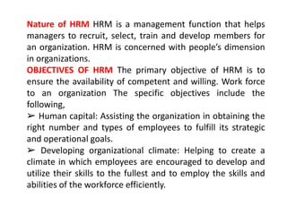 Nature of HRM HRM is a management function that helps
managers to recruit, select, train and develop members for
an organization. HRM is concerned with people’s dimension
in organizations.
OBJECTIVES OF HRM The primary objective of HRM is to
ensure the availability of competent and willing. Work force
to an organization The specific objectives include the
following,
➢ Human capital: Assisting the organization in obtaining the
right number and types of employees to fulfill its strategic
and operational goals.
➢ Developing organizational climate: Helping to create a
climate in which employees are encouraged to develop and
utilize their skills to the fullest and to employ the skills and
abilities of the workforce efficiently.
 