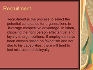 Recruitment
Recruitment is the process to select the
potential candidates for organizations to
leverage competitive advantage. In Islam,
choosing the right person effects trust and
loyalty to organizations. If employees have
been chosen based on favoritism and not
due to his capabilities, there will tend to
feel mistrust and disloyalty.

 