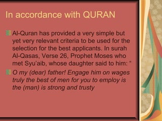 In accordance with QURAN
Al-Quran has provided a very simple but
yet very relevant criteria to be used for the
selection for the best applicants. In surah
Al-Qasas, Verse 26, Prophet Moses who
met Syu’aib, whose daughter said to him: “
O my (dear) father! Engage him on wages
truly the best of men for you to employ is
the (man) is strong and trusty

 