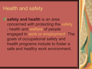 Health and safety
safety and health is an area
concerned with protecting the safety
, health and welfare of people
engaged in work or employment. The
goals of occupational safety and
health programs include to foster a
safe and healthy work environment.

 